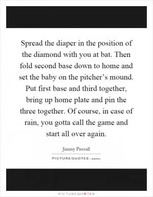 Spread the diaper in the position of the diamond with you at bat. Then fold second base down to home and set the baby on the pitcher’s mound. Put first base and third together, bring up home plate and pin the three together. Of course, in case of rain, you gotta call the game and start all over again Picture Quote #1