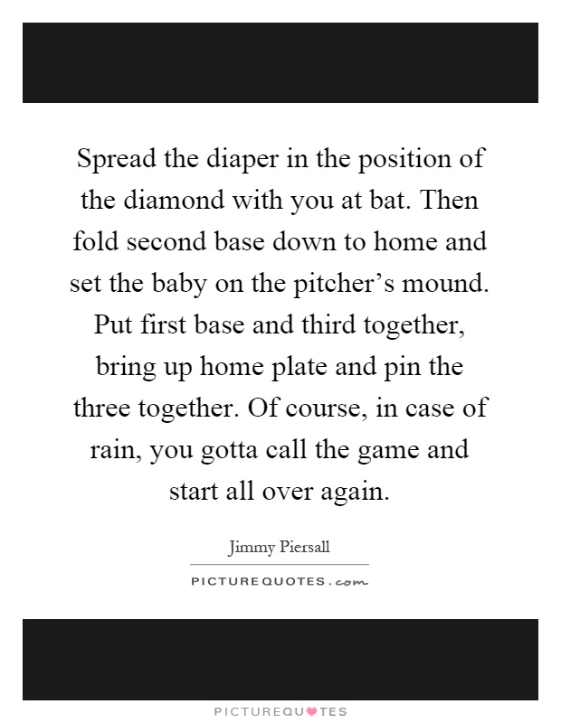 Spread the diaper in the position of the diamond with you at bat. Then fold second base down to home and set the baby on the pitcher's mound. Put first base and third together, bring up home plate and pin the three together. Of course, in case of rain, you gotta call the game and start all over again Picture Quote #1