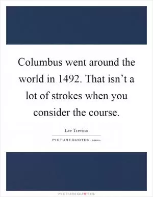 Columbus went around the world in 1492. That isn’t a lot of strokes when you consider the course Picture Quote #1
