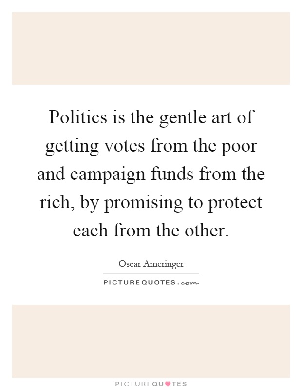 Politics is the gentle art of getting votes from the poor and campaign funds from the rich, by promising to protect each from the other Picture Quote #1