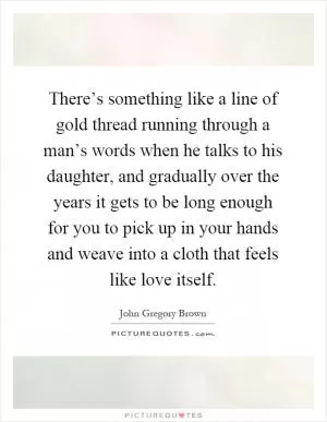 There’s something like a line of gold thread running through a man’s words when he talks to his daughter, and gradually over the years it gets to be long enough for you to pick up in your hands and weave into a cloth that feels like love itself Picture Quote #1