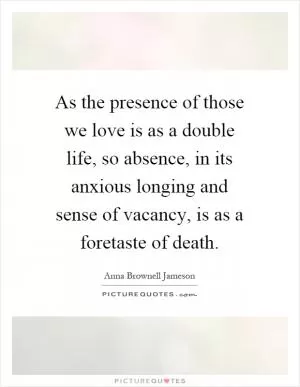 As the presence of those we love is as a double life, so absence, in its anxious longing and sense of vacancy, is as a foretaste of death Picture Quote #1