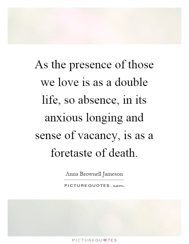 As the presence of those we love is as a double life, so absence, in its anxious longing and sense of vacancy, is as a foretaste of death Picture Quote #1