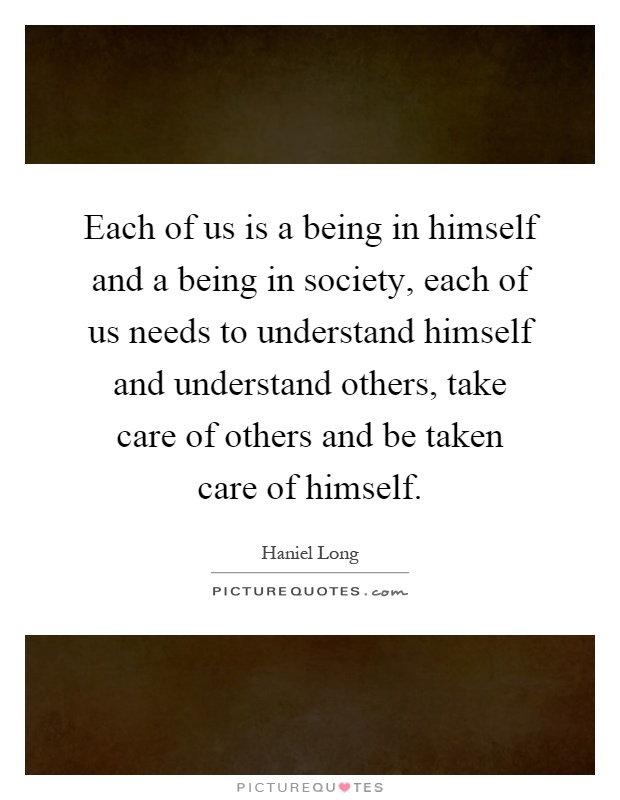 Each of us is a being in himself and a being in society, each of us needs to understand himself and understand others, take care of others and be taken care of himself Picture Quote #1