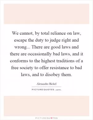 We cannot, by total reliance on law, escape the duty to judge right and wrong... There are good laws and there are occasionally bad laws, and it conforms to the highest traditions of a free society to offer resistance to bad laws, and to disobey them Picture Quote #1