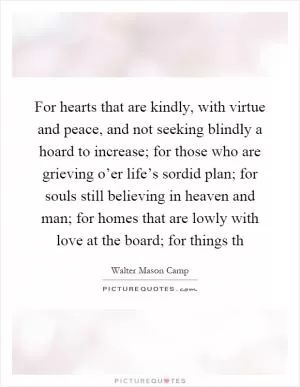 For hearts that are kindly, with virtue and peace, and not seeking blindly a hoard to increase; for those who are grieving o’er life’s sordid plan; for souls still believing in heaven and man; for homes that are lowly with love at the board; for things th Picture Quote #1