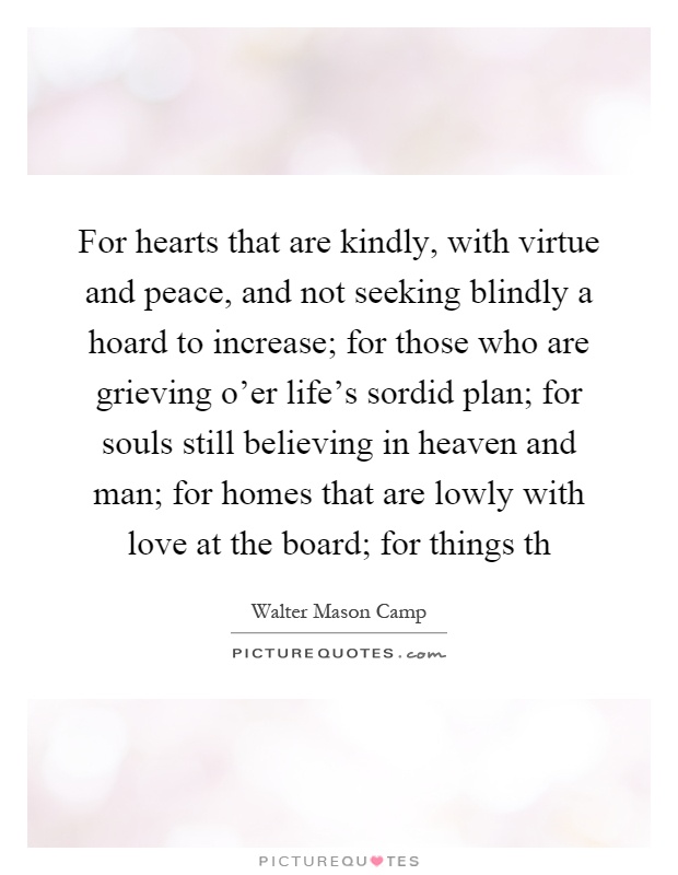 For hearts that are kindly, with virtue and peace, and not seeking blindly a hoard to increase; for those who are grieving o'er life's sordid plan; for souls still believing in heaven and man; for homes that are lowly with love at the board; for things th Picture Quote #1