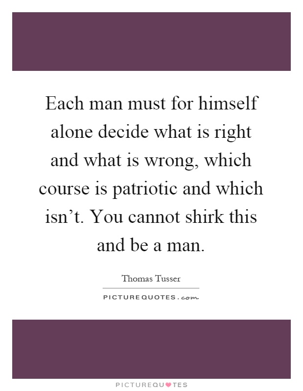 Each man must for himself alone decide what is right and what is wrong, which course is patriotic and which isn't. You cannot shirk this and be a man Picture Quote #1