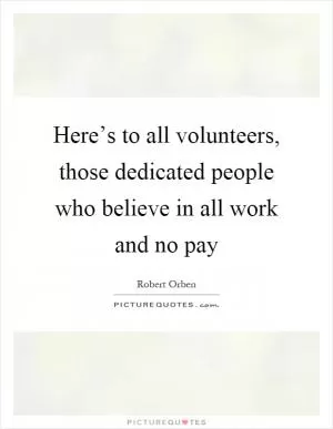 Here’s to all volunteers, those dedicated people who believe in all work and no pay Picture Quote #1