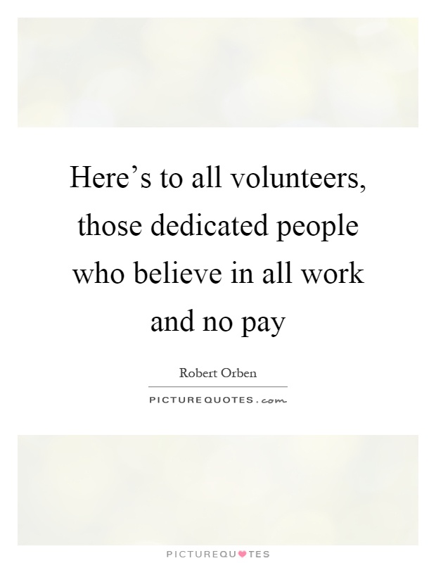 Here's to all volunteers, those dedicated people who believe in all work and no pay Picture Quote #1
