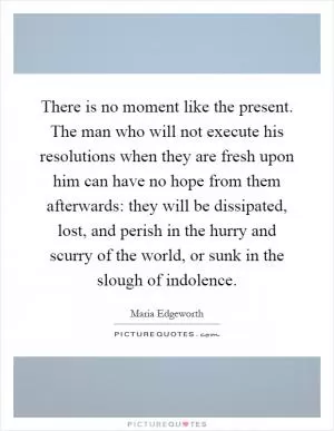 There is no moment like the present. The man who will not execute his resolutions when they are fresh upon him can have no hope from them afterwards: they will be dissipated, lost, and perish in the hurry and scurry of the world, or sunk in the slough of indolence Picture Quote #1