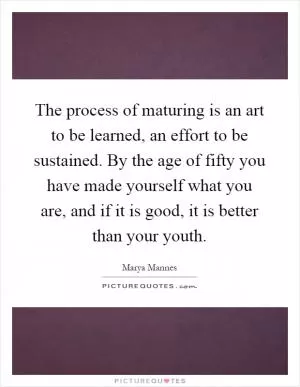 The process of maturing is an art to be learned, an effort to be sustained. By the age of fifty you have made yourself what you are, and if it is good, it is better than your youth Picture Quote #1
