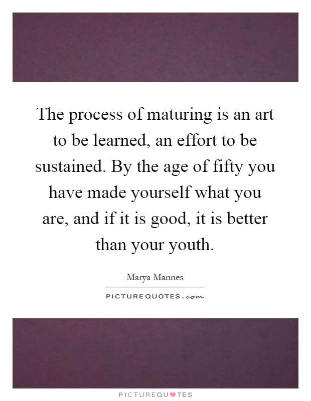 The process of maturing is an art to be learned, an effort to be sustained. By the age of fifty you have made yourself what you are, and if it is good, it is better than your youth Picture Quote #1