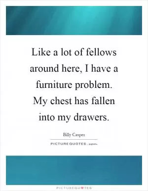 Like a lot of fellows around here, I have a furniture problem. My chest has fallen into my drawers Picture Quote #1