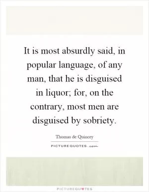 It is most absurdly said, in popular language, of any man, that he is disguised in liquor; for, on the contrary, most men are disguised by sobriety Picture Quote #1