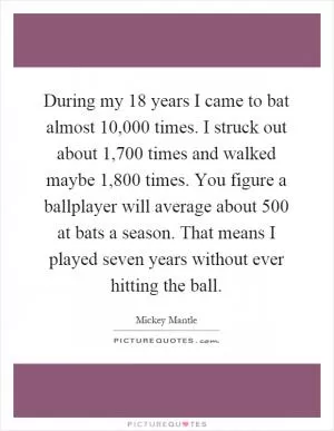 During my 18 years I came to bat almost 10,000 times. I struck out about 1,700 times and walked maybe 1,800 times. You figure a ballplayer will average about 500 at bats a season. That means I played seven years without ever hitting the ball Picture Quote #1