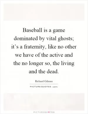 Baseball is a game dominated by vital ghosts; it’s a fraternity, like no other we have of the active and the no longer so, the living and the dead Picture Quote #1