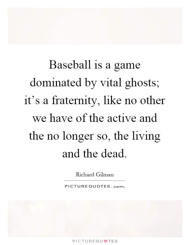 Baseball is a game dominated by vital ghosts; it's a fraternity, like no other we have of the active and the no longer so, the living and the dead Picture Quote #1