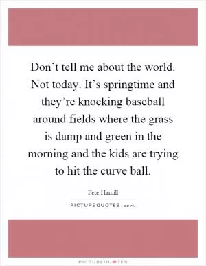 Don’t tell me about the world. Not today. It’s springtime and they’re knocking baseball around fields where the grass is damp and green in the morning and the kids are trying to hit the curve ball Picture Quote #1