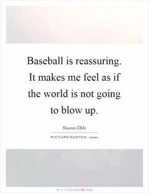 Baseball is reassuring. It makes me feel as if the world is not going to blow up Picture Quote #1