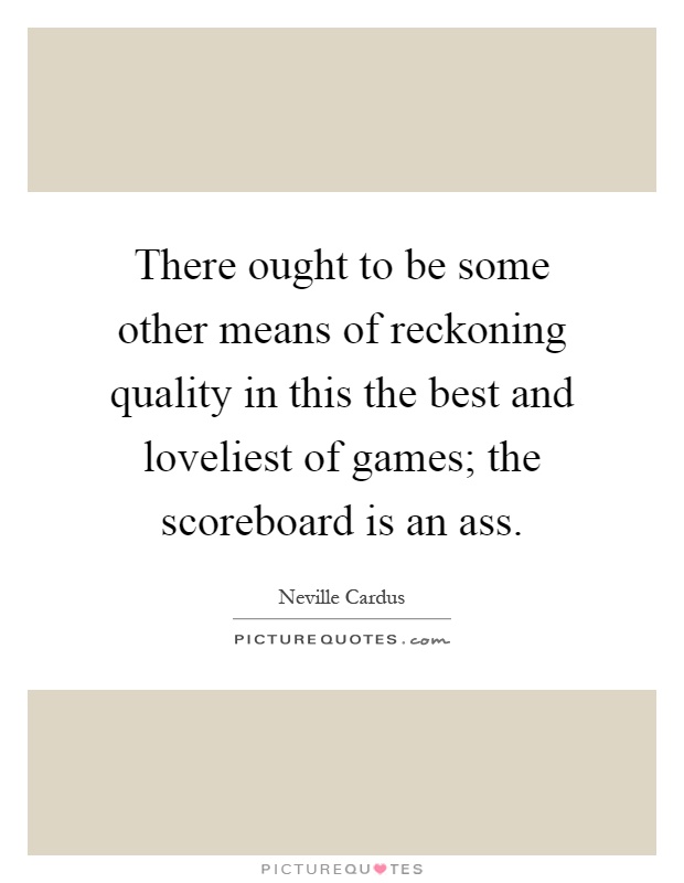 There ought to be some other means of reckoning quality in this the best and loveliest of games; the scoreboard is an ass Picture Quote #1