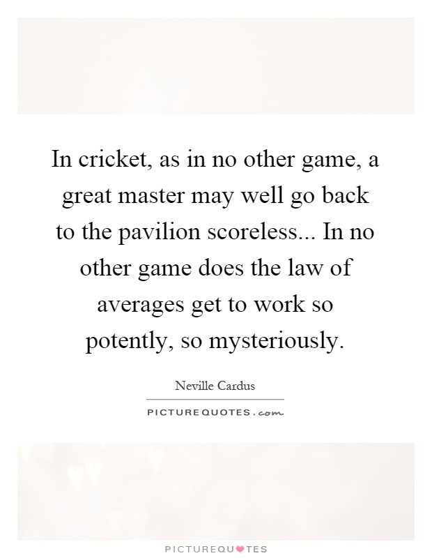 In cricket, as in no other game, a great master may well go back to the pavilion scoreless... In no other game does the law of averages get to work so potently, so mysteriously Picture Quote #1