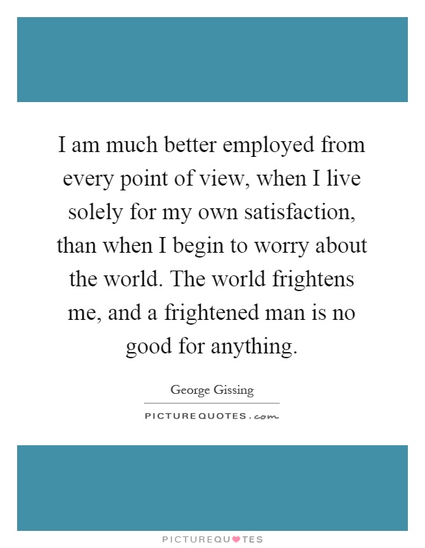 I am much better employed from every point of view, when I live solely for my own satisfaction, than when I begin to worry about the world. The world frightens me, and a frightened man is no good for anything Picture Quote #1