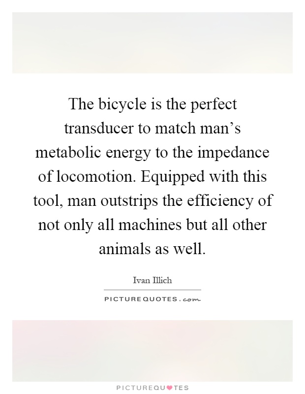 The bicycle is the perfect transducer to match man's metabolic energy to the impedance of locomotion. Equipped with this tool, man outstrips the efficiency of not only all machines but all other animals as well Picture Quote #1