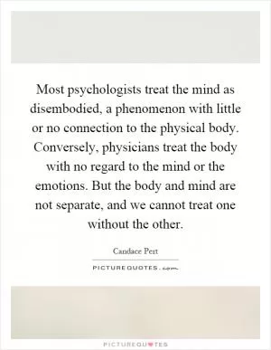 Most psychologists treat the mind as disembodied, a phenomenon with little or no connection to the physical body. Conversely, physicians treat the body with no regard to the mind or the emotions. But the body and mind are not separate, and we cannot treat one without the other Picture Quote #1