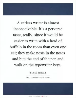 A catless writer is almost inconceivable. It’s a perverse taste, really, since it would be easier to write with a herd of buffalo in the room than even one cat; they make nests in the notes and bite the end of the pen and walk on the typewriter keys Picture Quote #1