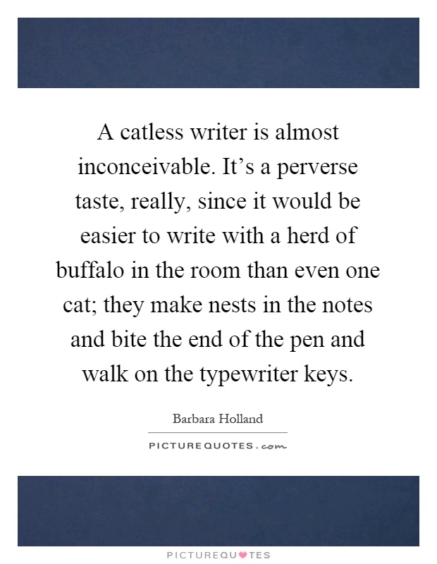 A catless writer is almost inconceivable. It's a perverse taste, really, since it would be easier to write with a herd of buffalo in the room than even one cat; they make nests in the notes and bite the end of the pen and walk on the typewriter keys Picture Quote #1
