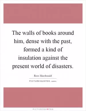 The walls of books around him, dense with the past, formed a kind of insulation against the present world of disasters Picture Quote #1