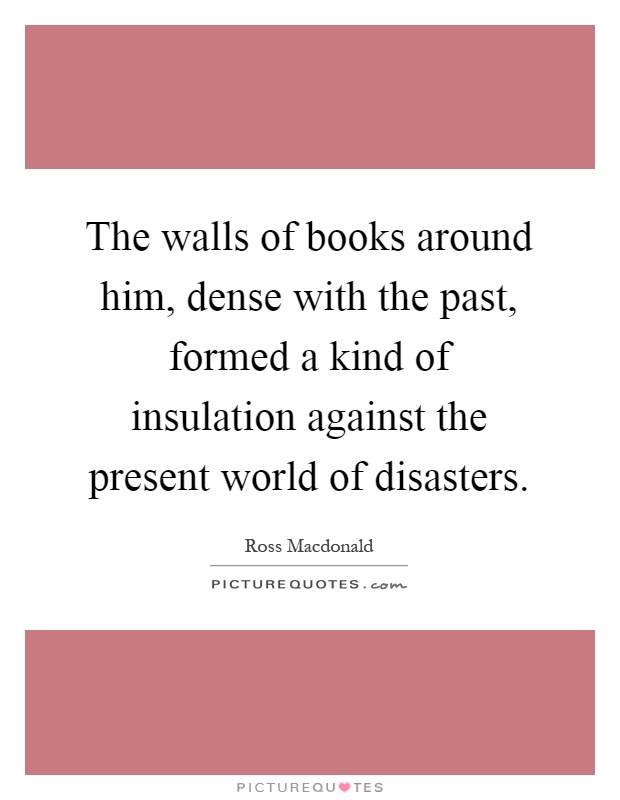 The walls of books around him, dense with the past, formed a kind of insulation against the present world of disasters Picture Quote #1