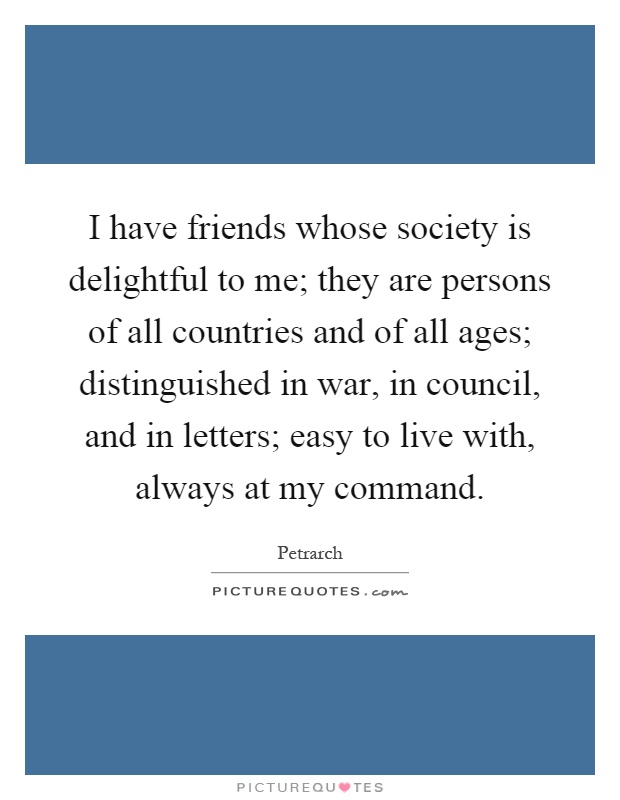I have friends whose society is delightful to me; they are persons of all countries and of all ages; distinguished in war, in council, and in letters; easy to live with, always at my command Picture Quote #1