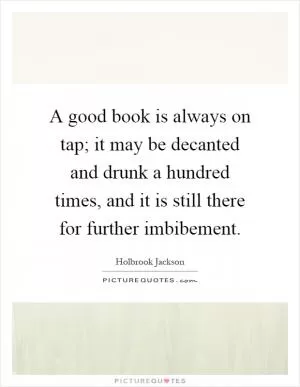 A good book is always on tap; it may be decanted and drunk a hundred times, and it is still there for further imbibement Picture Quote #1