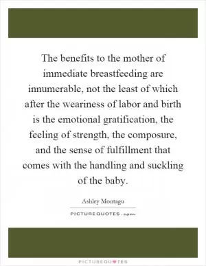 The benefits to the mother of immediate breastfeeding are innumerable, not the least of which after the weariness of labor and birth is the emotional gratification, the feeling of strength, the composure, and the sense of fulfillment that comes with the handling and suckling of the baby Picture Quote #1