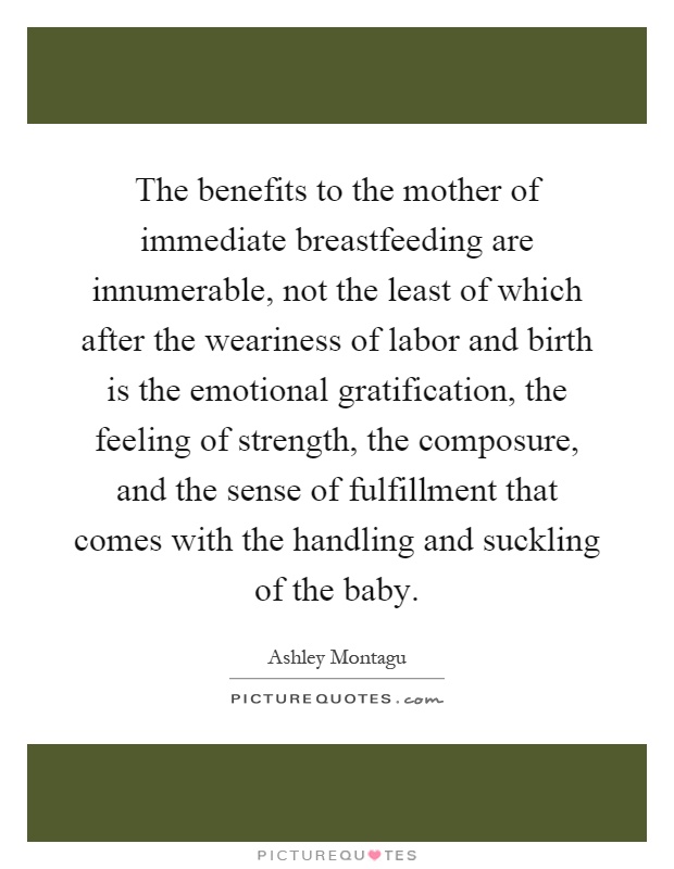 The benefits to the mother of immediate breastfeeding are innumerable, not the least of which after the weariness of labor and birth is the emotional gratification, the feeling of strength, the composure, and the sense of fulfillment that comes with the handling and suckling of the baby Picture Quote #1
