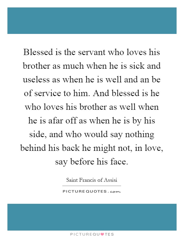 Blessed is the servant who loves his brother as much when he is sick and useless as when he is well and an be of service to him. And blessed is he who loves his brother as well when he is afar off as when he is by his side, and who would say nothing behind his back he might not, in love, say before his face Picture Quote #1