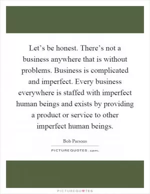 Let’s be honest. There’s not a business anywhere that is without problems. Business is complicated and imperfect. Every business everywhere is staffed with imperfect human beings and exists by providing a product or service to other imperfect human beings Picture Quote #1