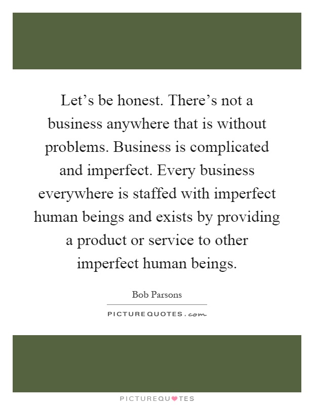 Let's be honest. There's not a business anywhere that is without problems. Business is complicated and imperfect. Every business everywhere is staffed with imperfect human beings and exists by providing a product or service to other imperfect human beings Picture Quote #1