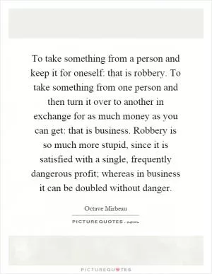 To take something from a person and keep it for oneself: that is robbery. To take something from one person and then turn it over to another in exchange for as much money as you can get: that is business. Robbery is so much more stupid, since it is satisfied with a single, frequently dangerous profit; whereas in business it can be doubled without danger Picture Quote #1