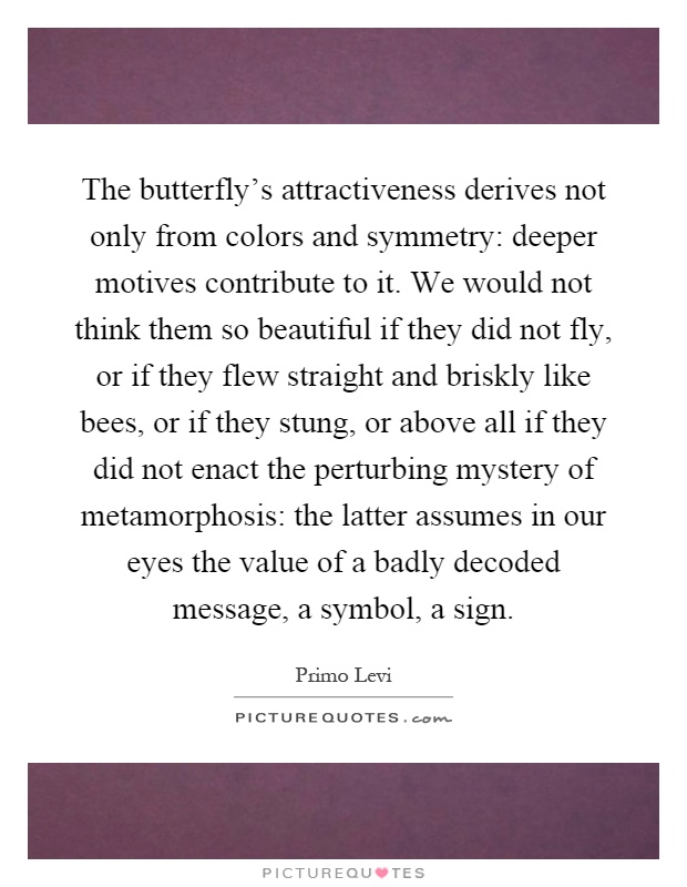 The butterfly's attractiveness derives not only from colors and symmetry: deeper motives contribute to it. We would not think them so beautiful if they did not fly, or if they flew straight and briskly like bees, or if they stung, or above all if they did not enact the perturbing mystery of metamorphosis: the latter assumes in our eyes the value of a badly decoded message, a symbol, a sign Picture Quote #1
