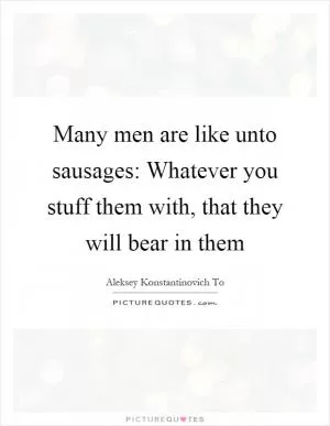Many men are like unto sausages: Whatever you stuff them with, that they will bear in them Picture Quote #1