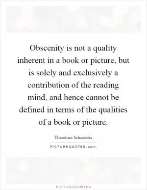 Obscenity is not a quality inherent in a book or picture, but is solely and exclusively a contribution of the reading mind, and hence cannot be defined in terms of the qualities of a book or picture Picture Quote #1