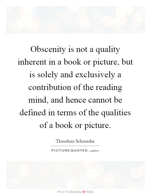 Obscenity is not a quality inherent in a book or picture, but is solely and exclusively a contribution of the reading mind, and hence cannot be defined in terms of the qualities of a book or picture Picture Quote #1