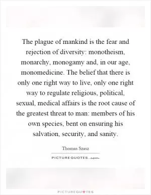 The plague of mankind is the fear and rejection of diversity: monotheism, monarchy, monogamy and, in our age, monomedicine. The belief that there is only one right way to live, only one right way to regulate religious, political, sexual, medical affairs is the root cause of the greatest threat to man: members of his own species, bent on ensuring his salvation, security, and sanity Picture Quote #1