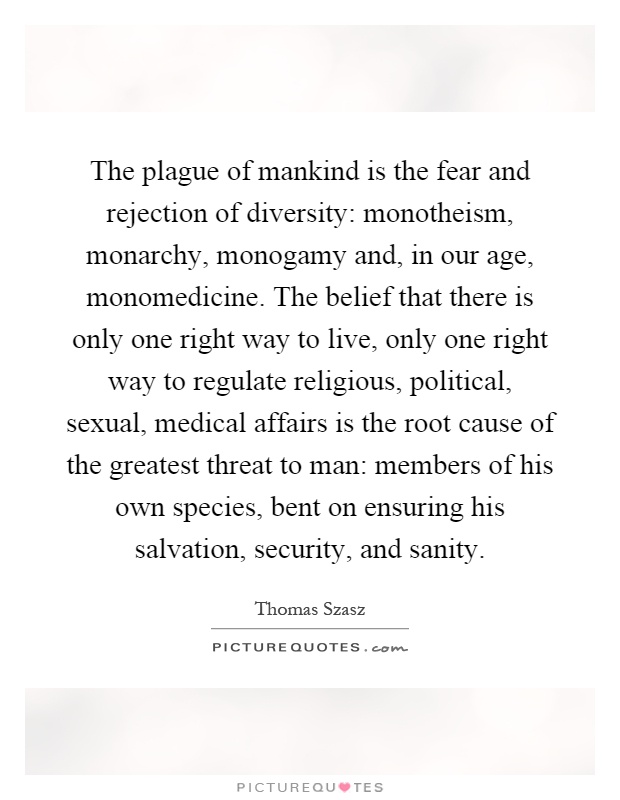 The plague of mankind is the fear and rejection of diversity: monotheism, monarchy, monogamy and, in our age, monomedicine. The belief that there is only one right way to live, only one right way to regulate religious, political, sexual, medical affairs is the root cause of the greatest threat to man: members of his own species, bent on ensuring his salvation, security, and sanity Picture Quote #1