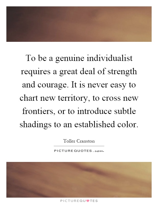 To be a genuine individualist requires a great deal of strength and courage. It is never easy to chart new territory, to cross new frontiers, or to introduce subtle shadings to an established color Picture Quote #1
