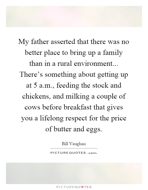 My father asserted that there was no better place to bring up a family than in a rural environment... There's something about getting up at 5 a.m., feeding the stock and chickens, and milking a couple of cows before breakfast that gives you a lifelong respect for the price of butter and eggs Picture Quote #1