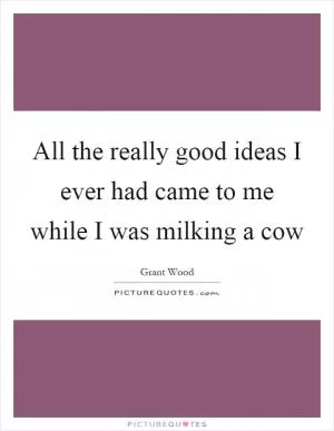 All the really good ideas I ever had came to me while I was milking a cow Picture Quote #1